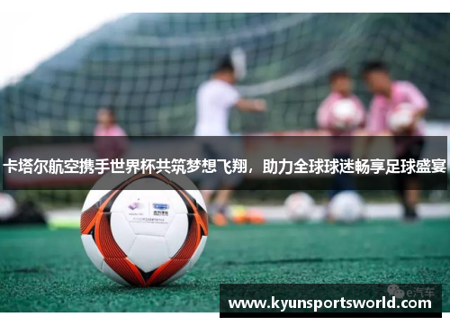 卡塔尔航空携手世界杯共筑梦想飞翔，助力全球球迷畅享足球盛宴