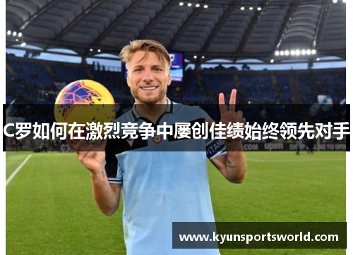 C罗如何在激烈竞争中屡创佳绩始终领先对手
