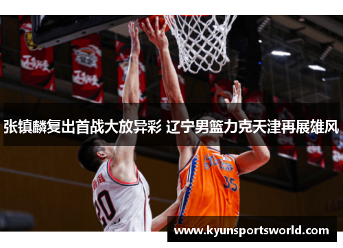 张镇麟复出首战大放异彩 辽宁男篮力克天津再展雄风