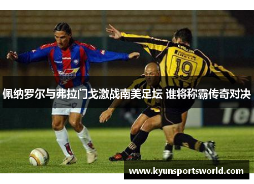 佩纳罗尔与弗拉门戈激战南美足坛 谁将称霸传奇对决