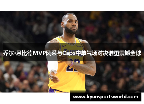 乔尔·恩比德MVP风采与Caps中单气场对决谁更震撼全球