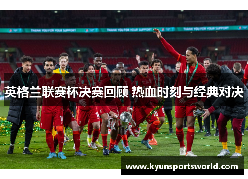 英格兰联赛杯决赛回顾 热血时刻与经典对决